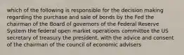 which of the following is responsible for the decision making regarding the purchase and sale of bonds by the Fed the chairman of the Board of governors of the Federal Reserve System the federal open market operations committee the US secretary of treasury the president, with the advice and consent of the chairman of the council of economic advisers