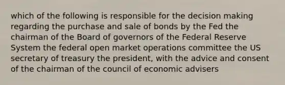 which of the following is responsible for the <a href='https://www.questionai.com/knowledge/kuI1pP196d-decision-making' class='anchor-knowledge'>decision making</a> regarding the purchase and sale of bonds by the Fed the chairman of the Board of governors of the Federal Reserve System the federal open market operations committee the US secretary of treasury the president, with the advice and consent of the chairman of the council of economic advisers