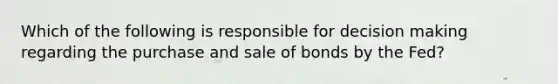 Which of the following is responsible for decision making regarding the purchase and sale of bonds by the Fed?