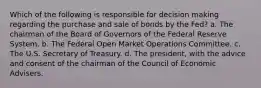 Which of the following is responsible for decision making regarding the purchase and sale of bonds by the Fed? a. The chairman of the Board of Governors of the Federal Reserve System. b. The Federal Open Market Operations Committee. c. The U.S. Secretary of Treasury. d. The president, with the advice and consent of the chairman of the Council of Economic Advisers.