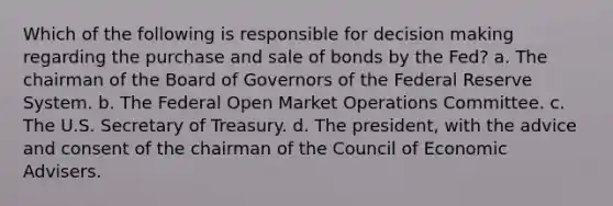 Which of the following is responsible for decision making regarding the purchase and sale of bonds by the Fed? a. The chairman of the Board of Governors of the Federal Reserve System. b. The Federal Open Market Operations Committee. c. The U.S. Secretary of Treasury. d. The president, with the advice and consent of the chairman of the Council of Economic Advisers.