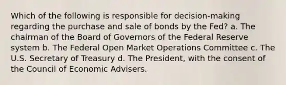 Which of the following is responsible for decision-making regarding the purchase and sale of bonds by the Fed? a. The chairman of the Board of Governors of the Federal Reserve system b. The Federal Open Market Operations Committee c. The U.S. Secretary of Treasury d. The President, with the consent of the Council of Economic Advisers.