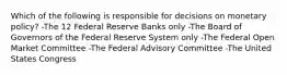 Which of the following is responsible for decisions on monetary policy? -The 12 Federal Reserve Banks only -The Board of Governors of the Federal Reserve System only -The Federal Open Market Committee -The Federal Advisory Committee -The United States Congress