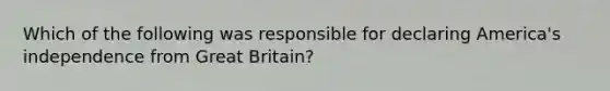 Which of the following was responsible for declaring America's independence from Great Britain?