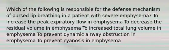 Which of the following is responsible for the defense mechanism of pursed lip breathing in a patient with severe emphysema? To increase the peak expiratory flow in emphysema To decrease the residual volume in emphysema To increased total lung volume in emphysema To prevent dynamic airway obstruction in emphysema To prevent cyanosis in emphysema