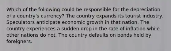 Which of the following could be responsible for the depreciation of a country's currency? The country expands its tourist industry. Speculators anticipate economic growth in that nation. The country experiences a sudden drop in the rate of inflation while other nations do not. The country defaults on bonds held by foreigners.