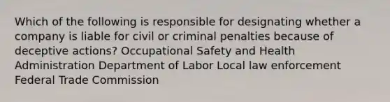 Which of the following is responsible for designating whether a company is liable for civil or criminal penalties because of deceptive actions? Occupational Safety and Health Administration Department of Labor Local law enforcement Federal Trade Commission