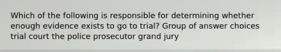 Which of the following is responsible for determining whether enough evidence exists to go to trial? Group of answer choices trial court the police prosecutor grand jury