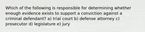 Which of the following is responsible for determining whether enough evidence exists to support a conviction against a criminal defendant? a) trial court b) defense attorney c) prosecutor d) legislature e) jury