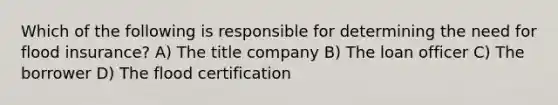 Which of the following is responsible for determining the need for flood insurance? A) The title company B) The loan officer C) The borrower D) The flood certification
