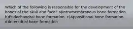 Which of the following is responsible for the development of the bones of the skull and face? a)Intramembranous bone formation. b)Endochondral bone formation. c)Appositional bone formation d)Interstitial bone formation