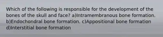 Which of the following is responsible for the development of the bones of the skull and face? a)Intramembranous bone formation. b)Endochondral bone formation. c)Appositional bone formation d)Interstitial bone formation