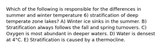 Which of the following is responsible for the differences in summer and winter temperature 6) stratification of deep temperate zone lakes? A) Winter ice sinks in the summer. B) Stratification always follows the fall and spring turnovers. C) Oxygen is most abundant in deeper waters. D) Water is densest at 4°C. E) Stratification is caused by a thermocline.