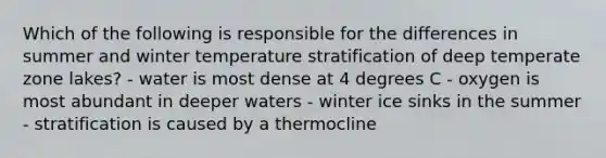 Which of the following is responsible for the differences in summer and winter temperature stratification of deep temperate zone lakes? - water is most dense at 4 degrees C - oxygen is most abundant in deeper waters - winter ice sinks in the summer - stratification is caused by a thermocline