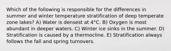 Which of the following is responsible for the differences in summer and winter temperature stratification of deep temperate zone lakes? A) Water is densest at 4°C. B) Oxygen is most abundant in deeper waters. C) Winter ice sinks in the summer. D) Stratification is caused by a thermocline. E) Stratification always follows the fall and spring turnovers.