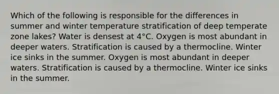 Which of the following is responsible for the differences in summer and winter temperature stratification of deep temperate zone lakes? Water is densest at 4°C. Oxygen is most abundant in deeper waters. Stratification is caused by a thermocline. Winter ice sinks in the summer. Oxygen is most abundant in deeper waters. Stratification is caused by a thermocline. Winter ice sinks in the summer.