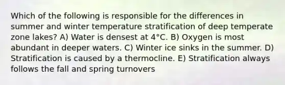 Which of the following is responsible for the differences in summer and winter temperature stratification of deep temperate zone lakes? A) Water is densest at 4°C. B) Oxygen is most abundant in deeper waters. C) Winter ice sinks in the summer. D) Stratification is caused by a thermocline. E) Stratification always follows the fall and spring turnovers