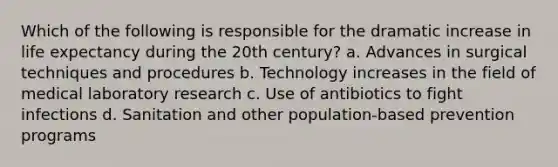 Which of the following is responsible for the dramatic increase in life expectancy during the 20th century? a. Advances in surgical techniques and procedures b. Technology increases in the field of medical laboratory research c. Use of antibiotics to fight infections d. Sanitation and other population-based prevention programs