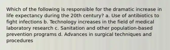 Which of the following is responsible for the dramatic increase in life expectancy during the 20th century? a. Use of antibiotics to fight infections b. Technology increases in the field of medical laboratory research c. Sanitation and other population-based prevention programs d. Advances in surgical techniques and procedures