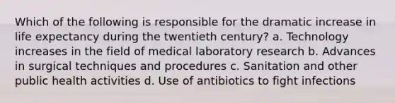 Which of the following is responsible for the dramatic increase in life expectancy during the twentieth century? a. Technology increases in the field of medical laboratory research b. Advances in surgical techniques and procedures c. Sanitation and other public health activities d. Use of antibiotics to fight infections