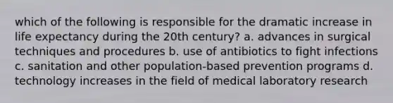 which of the following is responsible for the dramatic increase in life expectancy during the 20th century? a. advances in surgical techniques and procedures b. use of antibiotics to fight infections c. sanitation and other population-based prevention programs d. technology increases in the field of medical laboratory research