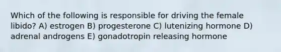 Which of the following is responsible for driving the female libido? A) estrogen B) progesterone C) lutenizing hormone D) adrenal androgens E) gonadotropin releasing hormone