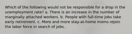 Which of the following would not be responsible for a drop in the <a href='https://www.questionai.com/knowledge/kh7PJ5HsOk-unemployment-rate' class='anchor-knowledge'>unemployment rate</a>? a. There is an increase in the number of marginally attached workers. b. People with full-time jobs take early retirement. c. More and more stay-at-home moms rejoin the labor force in search of jobs.