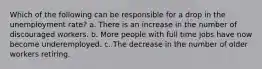 Which of the following can be responsible for a drop in the unemployment rate? a. There is an increase in the number of discouraged workers. b. More people with full time jobs have now become underemployed. c. The decrease in the number of older workers retiring.