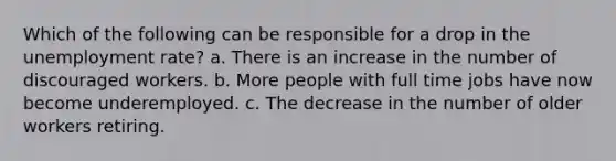 Which of the following can be responsible for a drop in the unemployment rate? a. There is an increase in the number of discouraged workers. b. More people with full time jobs have now become underemployed. c. The decrease in the number of older workers retiring.