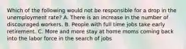 Which of the following would not be responsible for a drop in the unemployment rate? A. There is an increase in the number of discouraged workers. B. People with full time jobs take early retirement. C. More and more stay at home moms coming back into the labor force in the search of jobs