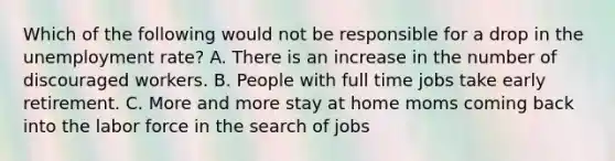 Which of the following would not be responsible for a drop in the unemployment rate? A. There is an increase in the number of discouraged workers. B. People with full time jobs take early retirement. C. More and more stay at home moms coming back into the labor force in the search of jobs