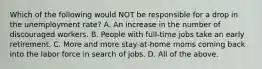 Which of the following would NOT be responsible for a drop in the unemployment rate? A. An increase in the number of discouraged workers. B. People with full-time jobs take an early retirement. C. More and more stay-at-home moms coming back into the labor force in search of jobs. D. All of the above.