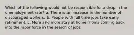 Which of the following would not be responsible for a drop in the unemployment rate? a. There is an increase in the number of discouraged workers. b. People with full time jobs take early retirement. c. More and more stay at home moms coming back into the labor force in the search of jobs