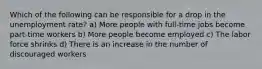 Which of the following can be responsible for a drop in the unemployment rate? a) More people with full-time jobs become part-time workers b) More people become employed c) The labor force shrinks d) There is an increase in the number of discouraged workers