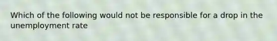 Which of the following would not be responsible for a drop in the unemployment rate