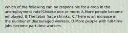 Which of the following can be responsible for a drop in the unemployment rate?Choose one or more: A.More people become employed. B.The labor force shrinks. C.There is an increase in the number of discouraged workers. D.More people with full-time jobs become part-time workers.