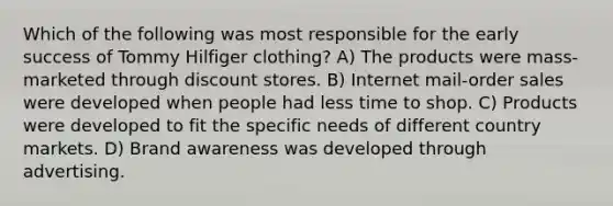 Which of the following was most responsible for the early success of Tommy Hilfiger clothing? A) The products were mass-marketed through discount stores. B) Internet mail-order sales were developed when people had less time to shop. C) Products were developed to fit the specific needs of different country markets. D) Brand awareness was developed through advertising.