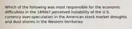 Which of the following was most responsible for the economic difficulties in the 1890s? perceived instability of the U.S. currency over-speculation in the American stock market droughts and dust storms in the Western territories