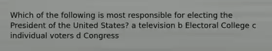 Which of the following is most responsible for electing the President of the United States? a television b Electoral College c individual voters d Congress