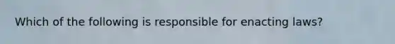 Which of the following is responsible for enacting laws?