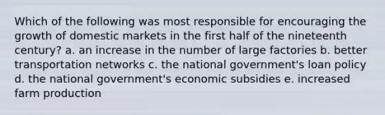 Which of the following was most responsible for encouraging the growth of domestic markets in the first half of the nineteenth century? a. an increase in the number of large factories b. better transportation networks c. the national government's loan policy d. the national government's economic subsidies e. increased farm production