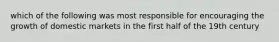 which of the following was most responsible for encouraging the growth of domestic markets in the first half of the 19th century