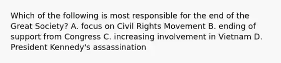 Which of the following is most responsible for the end of the Great Society? A. focus on Civil Rights Movement B. ending of support from Congress C. increasing involvement in Vietnam D. President Kennedy's assassination