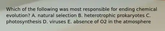 Which of the following was most responsible for ending chemical evolution? A. natural selection B. heterotrophic prokaryotes C. photosynthesis D. viruses E. absence of O2 in the atmosphere