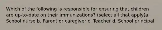 Which of the following is responsible for ensuring that children are up-to-date on their immunizations? (select all that apply)a. School nurse b. Parent or caregiver c. Teacher d. School principal