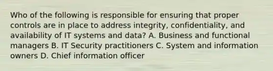 Who of the following is responsible for ensuring that proper controls are in place to address integrity, confidentiality, and availability of IT systems and data? A. Business and functional managers B. IT Security practitioners C. System and information owners D. Chief information officer