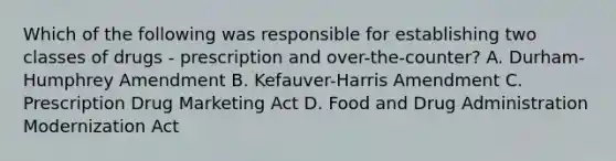 Which of the following was responsible for establishing two classes of drugs - prescription and over-the-counter? A. Durham-Humphrey Amendment B. Kefauver-Harris Amendment C. Prescription Drug Marketing Act D. Food and Drug Administration Modernization Act