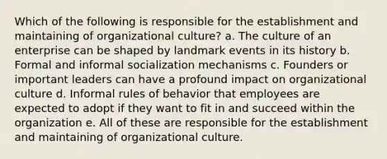 Which of the following is responsible for the establishment and maintaining of organizational culture? a. The culture of an enterprise can be shaped by landmark events in its history b. Formal and informal socialization mechanisms c. Founders or important leaders can have a profound impact on organizational culture d. Informal rules of behavior that employees are expected to adopt if they want to fit in and succeed within the organization e. All of these are responsible for the establishment and maintaining of organizational culture.