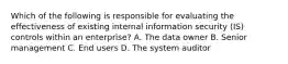 Which of the following is responsible for evaluating the effectiveness of existing internal information security (IS) controls within an enterprise? A. The data owner B. Senior management C. End users D. The system auditor