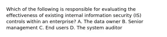 Which of the following is responsible for evaluating the effectiveness of existing internal information security (IS) controls within an enterprise? A. The data owner B. Senior management C. End users D. The system auditor